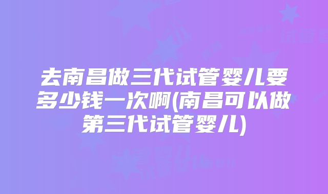 去南昌做三代试管婴儿要多少钱一次啊(南昌可以做第三代试管婴儿)