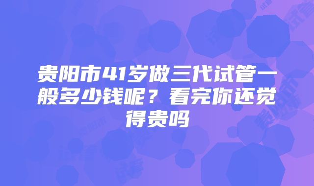 贵阳市41岁做三代试管一般多少钱呢？看完你还觉得贵吗