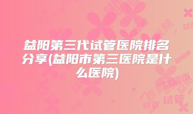 益阳第三代试管医院排名分享(益阳市第三医院是什么医院)