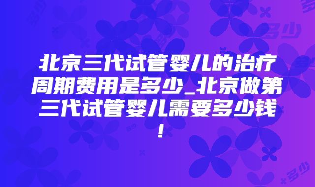 北京三代试管婴儿的治疗周期费用是多少_北京做第三代试管婴儿需要多少钱！