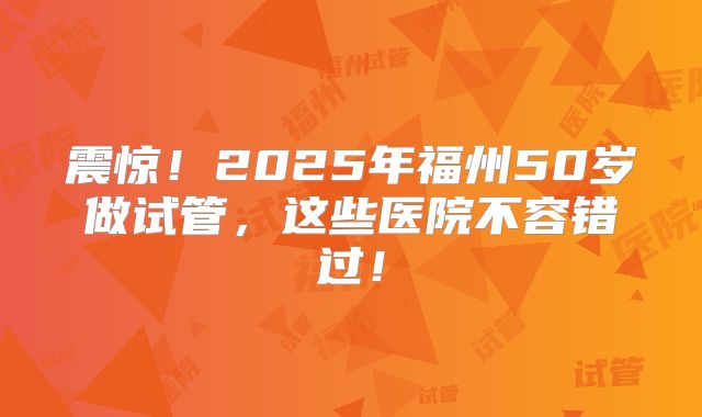 震惊！2025年福州50岁做试管，这些医院不容错过！