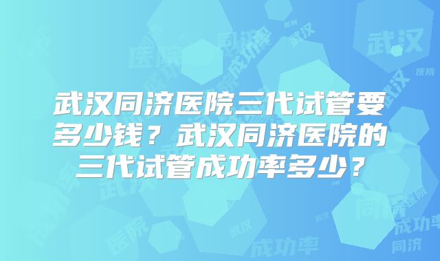 武汉同济医院三代试管要多少钱？武汉同济医院的三代试管成功率多少？