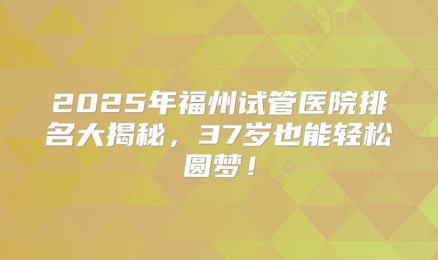 2025年福州试管医院排名大揭秘，37岁也能轻松圆梦！