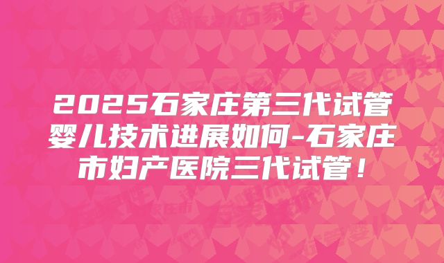 2025石家庄第三代试管婴儿技术进展如何-石家庄市妇产医院三代试管！
