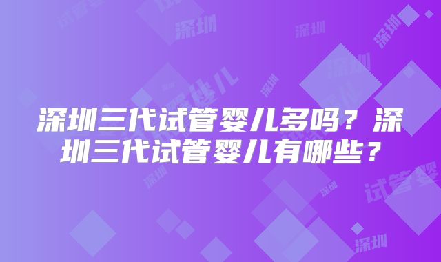 深圳三代试管婴儿多吗?深圳三代试管婴儿有哪些?