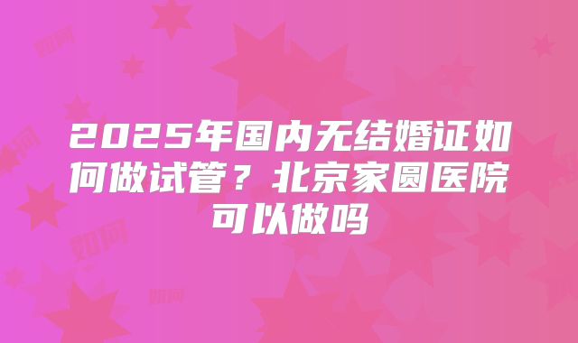2025年国内无结婚证如何做试管？北京家圆医院可以做吗