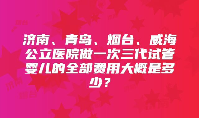 济南、青岛、烟台、威海公立医院做一次三代试管婴儿的全部费用大概是多少？