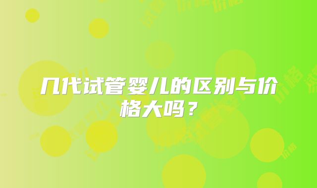几代试管婴儿的区别与价格大吗？