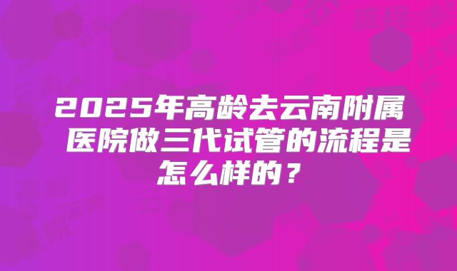 2025年高龄去云南附属 医院做三代试管的流程是怎么样的?