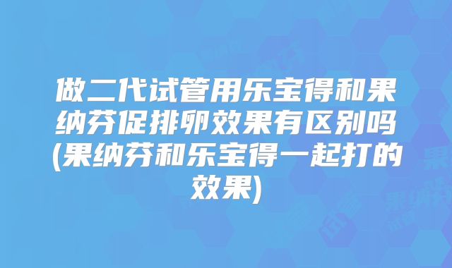 做二代试管用乐宝得和果纳芬促排卵效果有区别吗(果纳芬和乐宝得一起打的效果)
