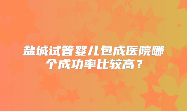 盐城试管婴儿包成医院哪个成功率比较高?