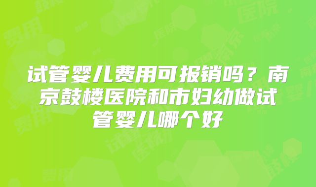 试管婴儿费用可报销吗？南京鼓楼医院和市妇幼做试管婴儿哪个好