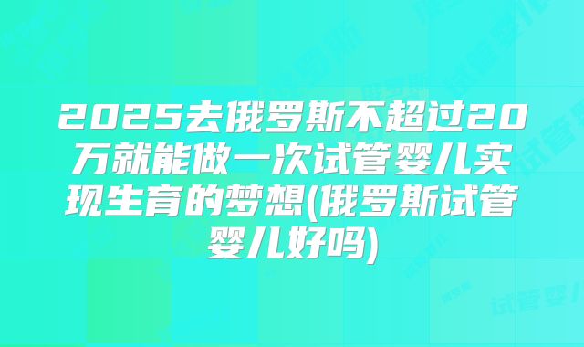 2025去俄罗斯不超过20万就能做一次试管婴儿实现生育的梦想(俄罗斯试管婴儿好吗)