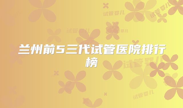 兰州前5三代试管医院排行榜