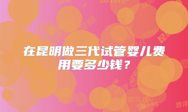在昆明做三代试管婴儿费用要多少钱?