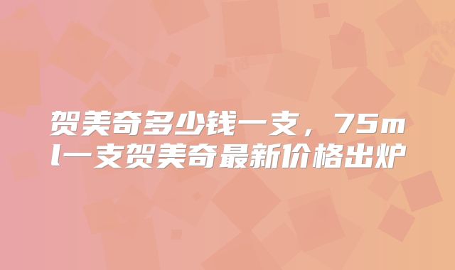 贺美奇多少钱一支，75ml一支贺美奇最新价格出炉