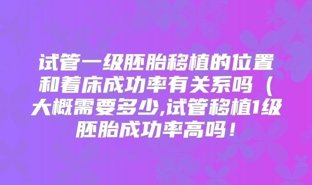试管一级胚胎移植的位置和着床成功率有关系吗(大概需要多少,试管移植1级胚胎成功率高吗!