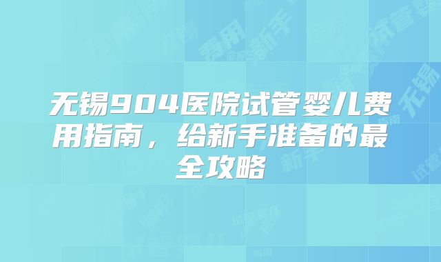 无锡904医院试管婴儿费用指南，给新手准备的最全攻略