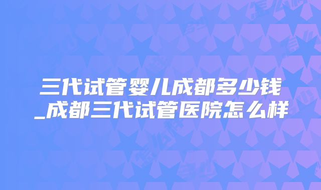 三代试管婴儿成都多少钱_成都三代试管医院怎么样