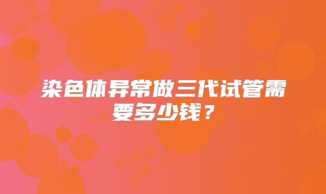 染色体异常做三代试管需要多少钱?