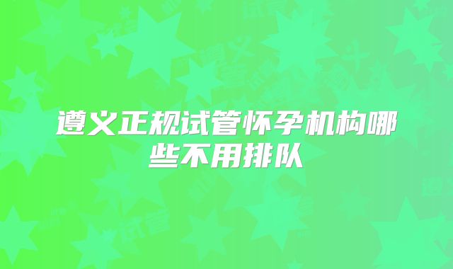 遵义正规试管怀孕机构哪些不用排队