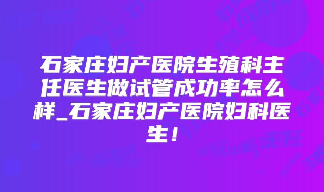 石家庄妇产医院生殖科主任医生做试管成功率怎么样_石家庄妇产医院妇科医生！
