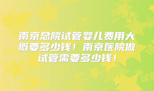 南京总院试管婴儿费用大概要多少钱!南京医院做试管需要多少钱!