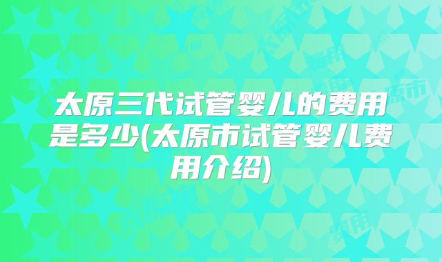 太原三代试管婴儿的费用是多少(太原市试管婴儿费用介绍)
