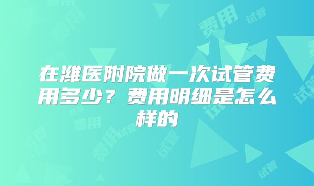 在潍医附院做一次试管费用多少？费用明细是怎么样的