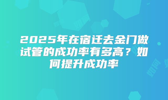 2025年在宿迁去金门做试管的成功率有多高？如何提升成功率