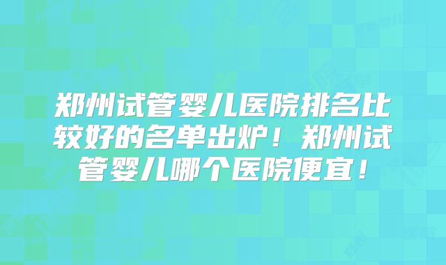 郑州试管婴儿医院排名比较好的名单出炉！郑州试管婴儿哪个医院便宜！