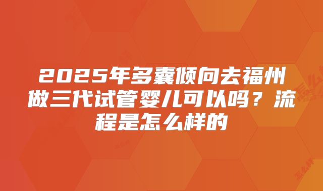 2025年多囊倾向去福州做三代试管婴儿可以吗？流程是怎么样的