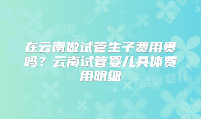在云南做试管生子费用贵吗？云南试管婴儿具体费用明细
