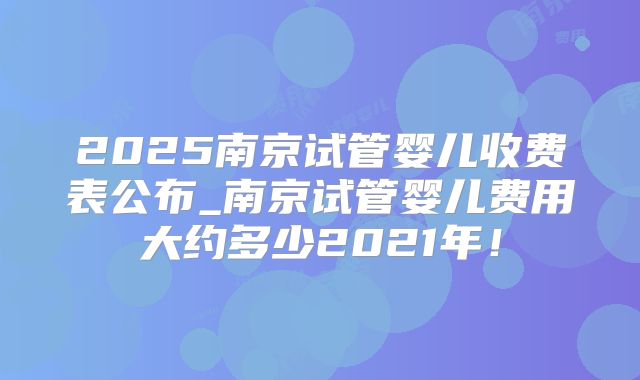 2025南京试管婴儿收费表公布_南京试管婴儿费用大约多少2021年！