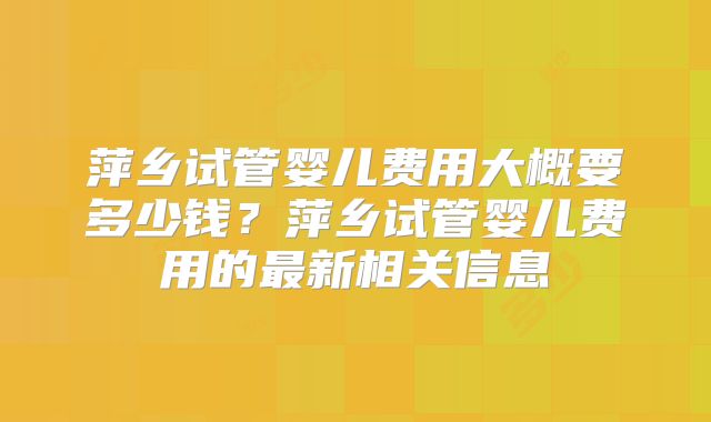 萍乡试管婴儿费用大概要多少钱?萍乡试管婴儿费用的最新相关信息