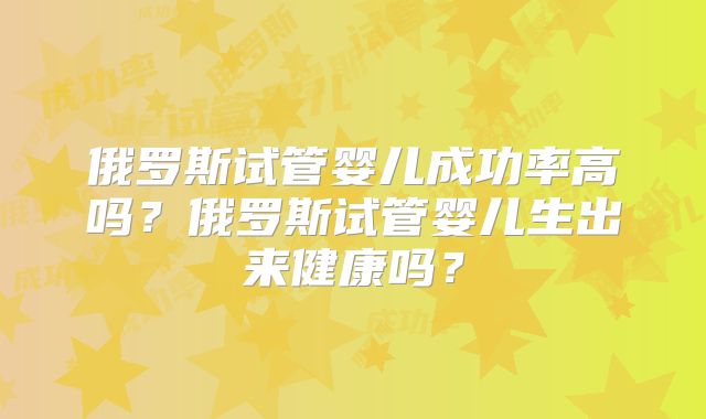 俄罗斯试管婴儿成功率高吗?俄罗斯试管婴儿生出来健康吗?