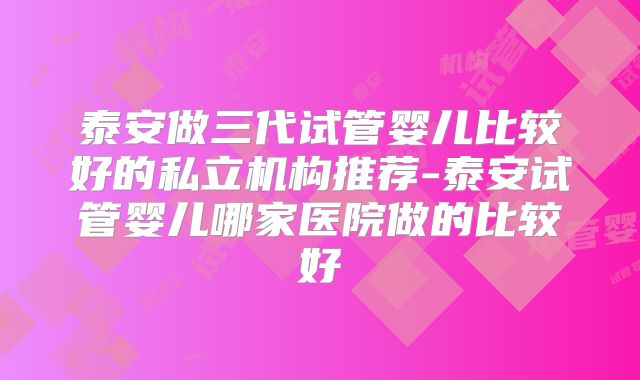 泰安做三代试管婴儿比较好的私立机构推荐-泰安试管婴儿哪家医院做的比较好