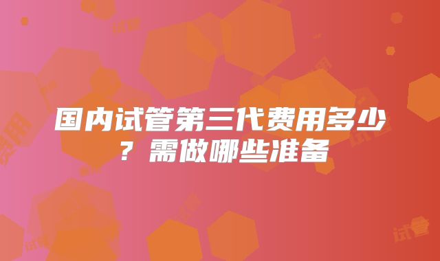 国内试管第三代费用多少？需做哪些准备