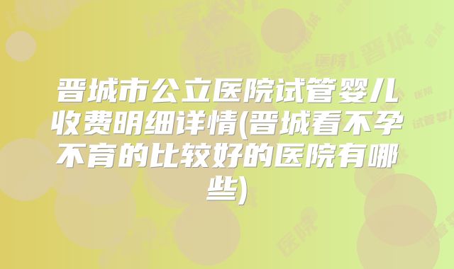 晋城市公立医院试管婴儿收费明细详情(晋城看不孕不育的比较好的医院有哪些)