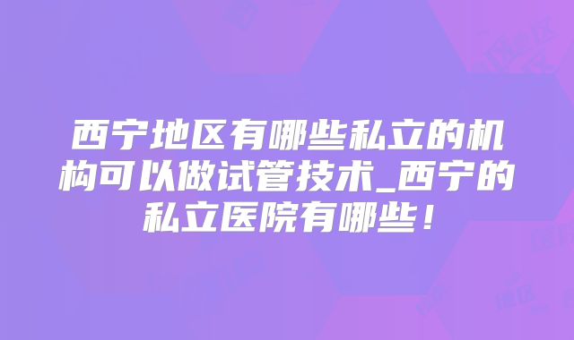 西宁地区有哪些私立的机构可以做试管技术_西宁的私立医院有哪些！