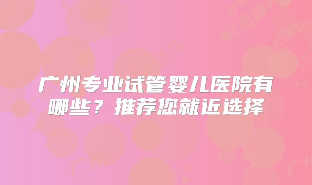 广州专业试管婴儿医院有哪些？推荐您就近选择