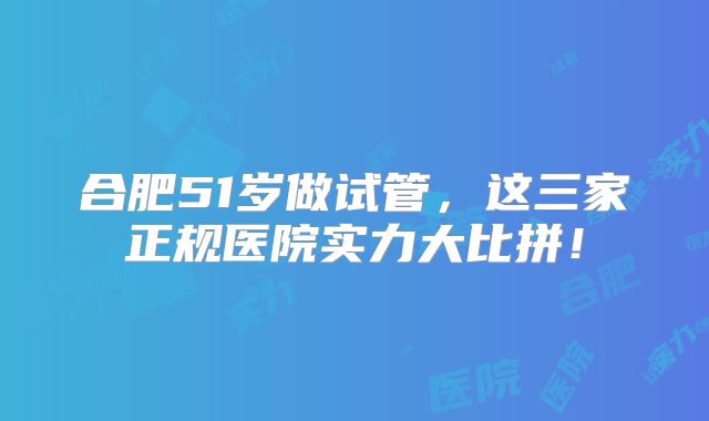 合肥51岁做试管，这三家正规医院实力大比拼！