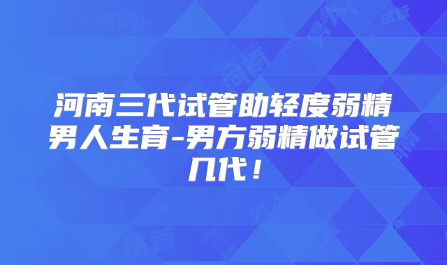 河南三代试管助轻度弱精男人生育-男方弱精做试管几代！