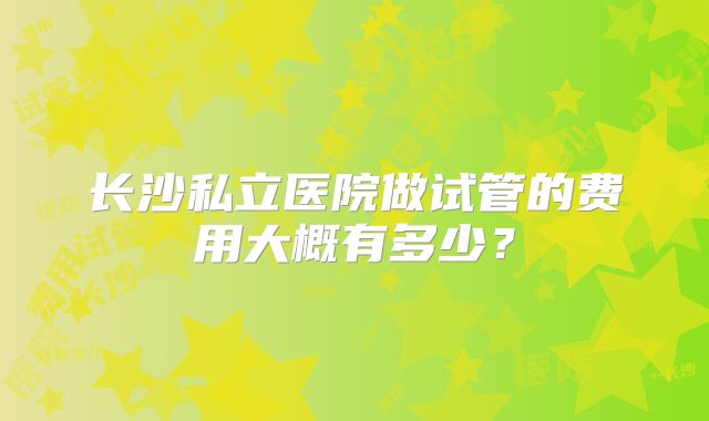 长沙私立医院做试管的费用大概有多少？