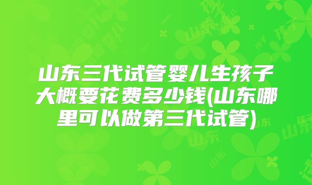 山东三代试管婴儿生孩子大概要花费多少钱(山东哪里可以做第三代试管)