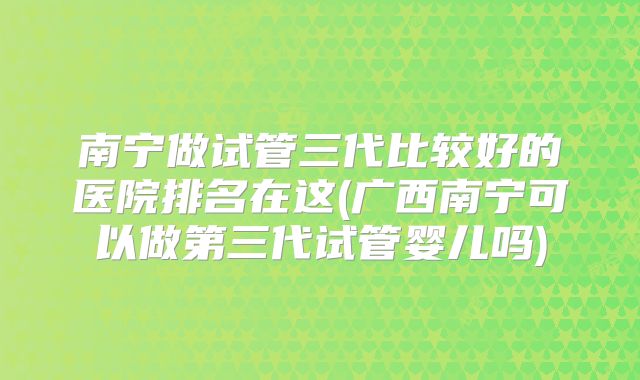南宁做试管三代比较好的医院排名在这(广西南宁可以做第三代试管婴儿吗)