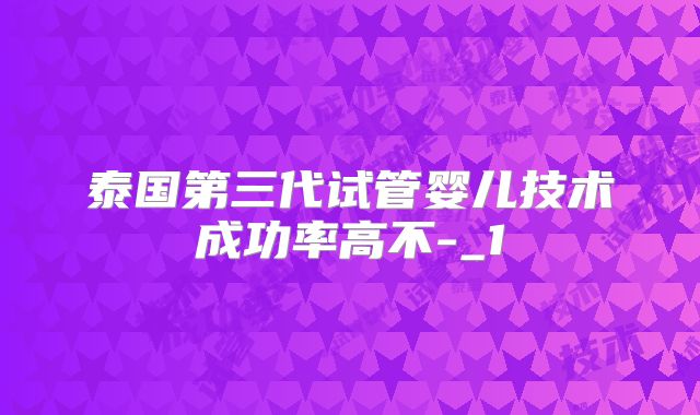 泰国第三代试管婴儿技术成功率高不-_1