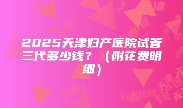 2025天津妇产医院试管三代多少钱?(附花费明细)