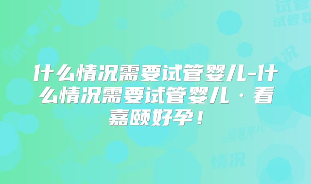 什么情况需要试管婴儿-什么情况需要试管婴儿·看嘉颐好孕！