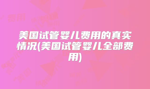美国试管婴儿费用的真实情况(美国试管婴儿全部费用)